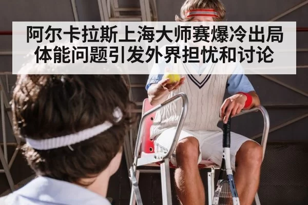 阿尔卡拉斯上海大师赛爆冷出局 体能问题引发外界担忧和讨论