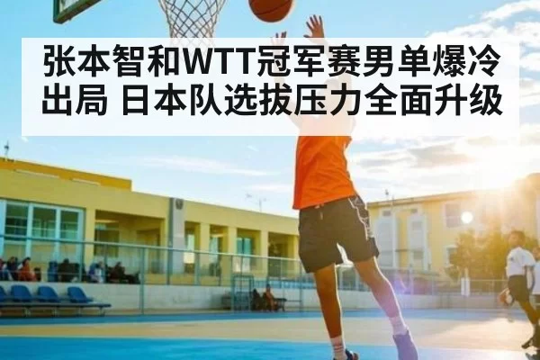 张本智和WTT冠军赛男单爆冷出局 日本队选拔压力全面升级（NG28）